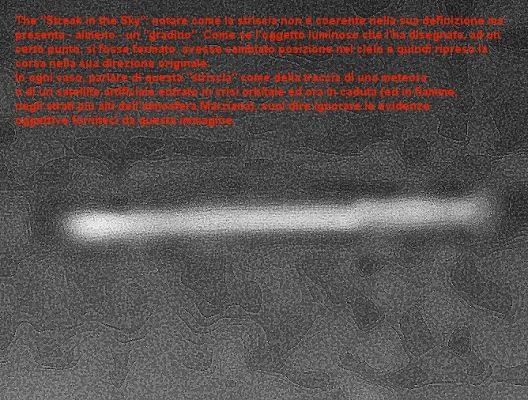 The "Streak" in the sky (extreme detail mgnf)
In aggiunta ai commenti che abbiamo riportato direttamente sul frame (il quale non può essere sottoposto ad ulteriore stretching) possiamo dire solo questo: a nostro parere la NASA (o l'ESA), al pari di qualsiasi altra organizzazione (governativa o civile che sia), non è perfetta. Questo vuol dire, inter alia, che, al suo interno, ci possono essere dei disaccordi, dei funzionari i quali vogliono "far vedere" mentre il main stream dell'organizzazione (ed i suoi vertici), invece, vuole nascondere. Questo può essere uno dei motivi per cui, di tanto in tanto, qualcosa di "controverso ed intrigante" sfugge e viene pubblicato. C'è chi (come il Dr Feltri) ipotizza come causa delle "fughe" di immagini (e, talvolta, di notizie), la "distrazione". 
Ok, ci può stare. Come ci può anche stare, però, la presenza (all'interno della NASA) di "elementi devianti" i quali, correndo rischi enormi, tentano di far filtrare qualcosa verso l'esterno, sperando nell'acume, nell'occhio e nella voglia e volontà dei Liberi Ricercatori.
Oppure può essere tutto un trucco e questi frames "controversi ed intriganti", in realtà, non sono altro che dei falsi i quali servono solo ad aumentare il caos e la disinformazione.

E Voi? Che dite?
Parole chiave: Highly Controversial Frame - Spirit Series