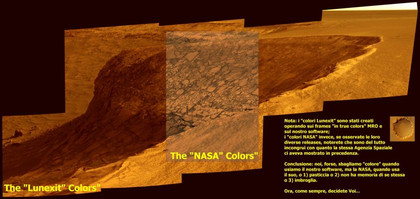 Victoria's "Colors": NASA (MRO and Opportunity) and Lunexit
Siamo nel (grande, d'accordo) Regno delle Ipotesi, certo; ma come non apprezzare lo sforzo creativo del bravissimo Dr Barca? Il Lavoro che vedete qui è il frutto di svariati tentativi e di una bellissima fusione fra Immaginazione e Dati Disponibili.

Marte, in quella sua Regione nota come Meridiani Planum (area Victoria Crater) ci apparirebbe davvero così, come lo ha immaginato il Dr Barca? Forse. O forse no. Ma il punto non è questo.

Il punto è che basta essere intellettualmente onesti, svegli ed attenti per arrivare ad ottenere delle ricostruzioni cromatiche "credibili" di Marte! Guardate questo frame, e quindi, dopo aver guardato le innumerevoli ricostruzioni che abbiamo fatto negli ultimi mesi, andate pure a rivedere le "colorizzazioni NASA". Certo, il paragone fra noi e la NASA è improponibile, è verissimo. 
Ma non prestate attenzione alla "provenienza" delle ricostruzioni e fermatevi alla loro sostanza: guardate le immagini di Marte ottenute in colori naturali dalle Sonde Viking, dall'HST e dai telescopi terrestri e quindi osservate le colorizzazioni NASA e le nostre. Che ne pensate? Quali sono quelle più coerenti e credibili? 
Forse i cieli verdognoli ipotizzati dalla NASA (frames Opportunity)? 
O forse i gialli e gli arancioni "metallizzati" ipotizzati dall'ESA (guardate i frames Mars Express relativi alla Regione di Cydonia Mensae, ad esempio)?
E che dire dei blu e dei verdi smeraldo delle colorizzazioni estreme NASA sui frames MRO?

Cari Amici, la risposta è nei fatti: Marte, probabilmente, non sarà come lo "dipingiamo" noi ma, a ben guardare, nelle nostre "pitture", se non altro, c'è logica e coerenza... 
Parole chiave: Victoria Crater